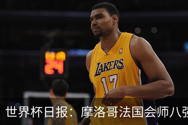 世界杯日报：摩洛哥法国会师八强 图赫尔辟谣球员使用伟哥