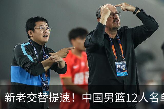 新老交替提速！中国男篮12人名单出炉，王俊杰杨瀚森领衔 徐昕首秀